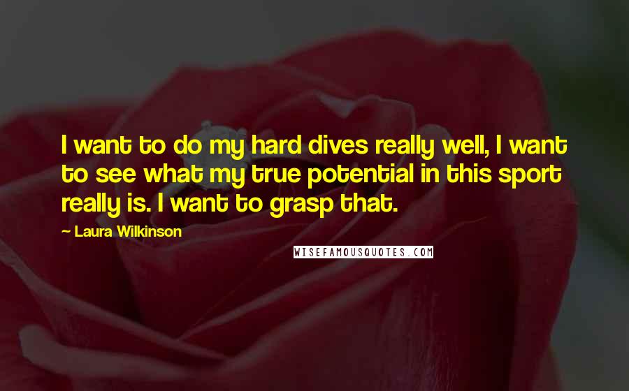 Laura Wilkinson Quotes: I want to do my hard dives really well, I want to see what my true potential in this sport really is. I want to grasp that.