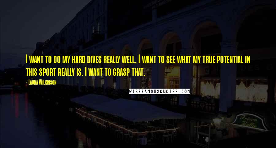 Laura Wilkinson Quotes: I want to do my hard dives really well, I want to see what my true potential in this sport really is. I want to grasp that.