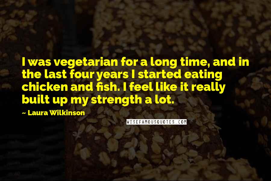 Laura Wilkinson Quotes: I was vegetarian for a long time, and in the last four years I started eating chicken and fish. I feel like it really built up my strength a lot.
