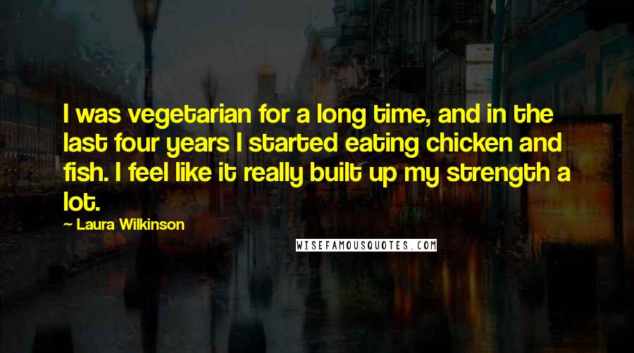 Laura Wilkinson Quotes: I was vegetarian for a long time, and in the last four years I started eating chicken and fish. I feel like it really built up my strength a lot.