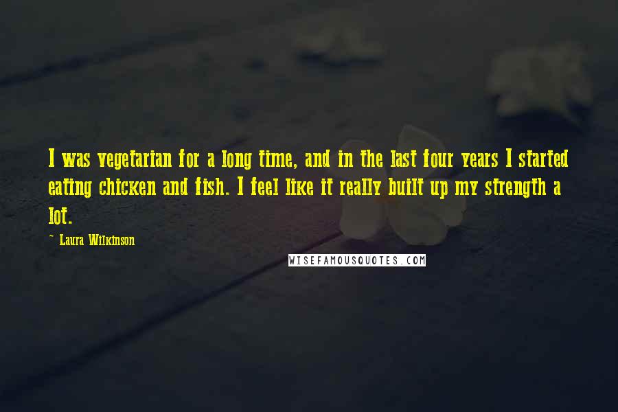 Laura Wilkinson Quotes: I was vegetarian for a long time, and in the last four years I started eating chicken and fish. I feel like it really built up my strength a lot.