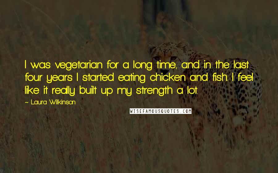 Laura Wilkinson Quotes: I was vegetarian for a long time, and in the last four years I started eating chicken and fish. I feel like it really built up my strength a lot.