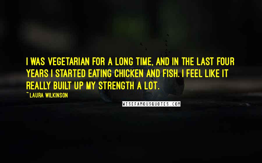 Laura Wilkinson Quotes: I was vegetarian for a long time, and in the last four years I started eating chicken and fish. I feel like it really built up my strength a lot.