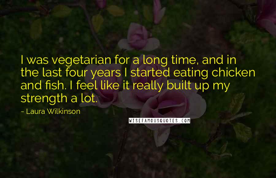 Laura Wilkinson Quotes: I was vegetarian for a long time, and in the last four years I started eating chicken and fish. I feel like it really built up my strength a lot.