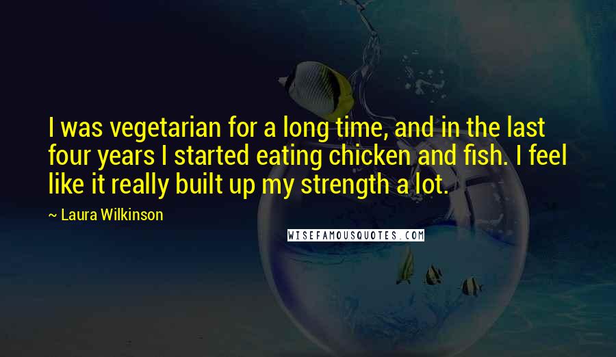 Laura Wilkinson Quotes: I was vegetarian for a long time, and in the last four years I started eating chicken and fish. I feel like it really built up my strength a lot.