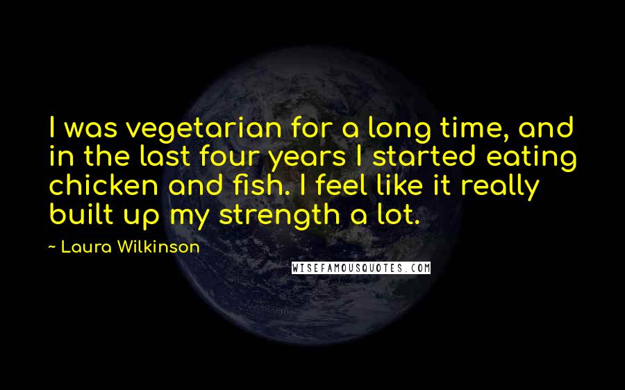 Laura Wilkinson Quotes: I was vegetarian for a long time, and in the last four years I started eating chicken and fish. I feel like it really built up my strength a lot.
