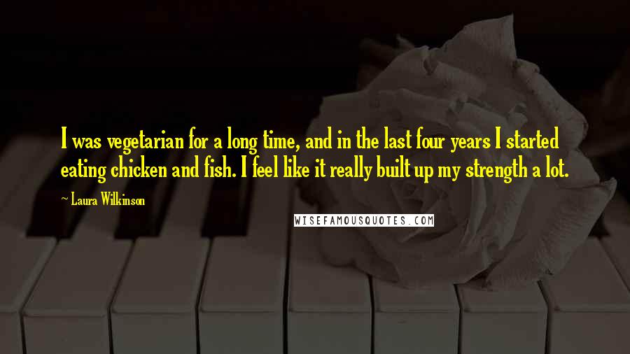 Laura Wilkinson Quotes: I was vegetarian for a long time, and in the last four years I started eating chicken and fish. I feel like it really built up my strength a lot.