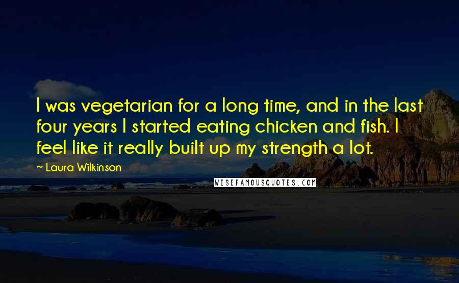 Laura Wilkinson Quotes: I was vegetarian for a long time, and in the last four years I started eating chicken and fish. I feel like it really built up my strength a lot.