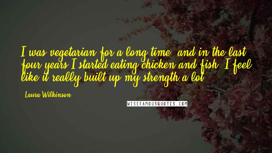 Laura Wilkinson Quotes: I was vegetarian for a long time, and in the last four years I started eating chicken and fish. I feel like it really built up my strength a lot.