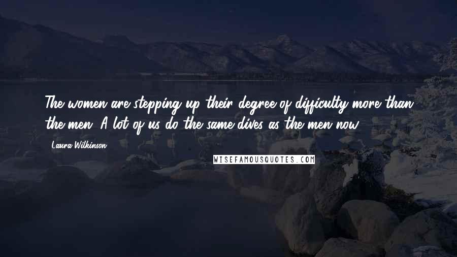 Laura Wilkinson Quotes: The women are stepping up their degree of difficulty more than the men. A lot of us do the same dives as the men now.