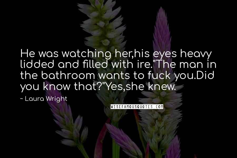 Laura Wright Quotes: He was watching her,his eyes heavy lidded and filled with ire."The man in the bathroom wants to fuck you.Did you know that?"Yes,she knew.
