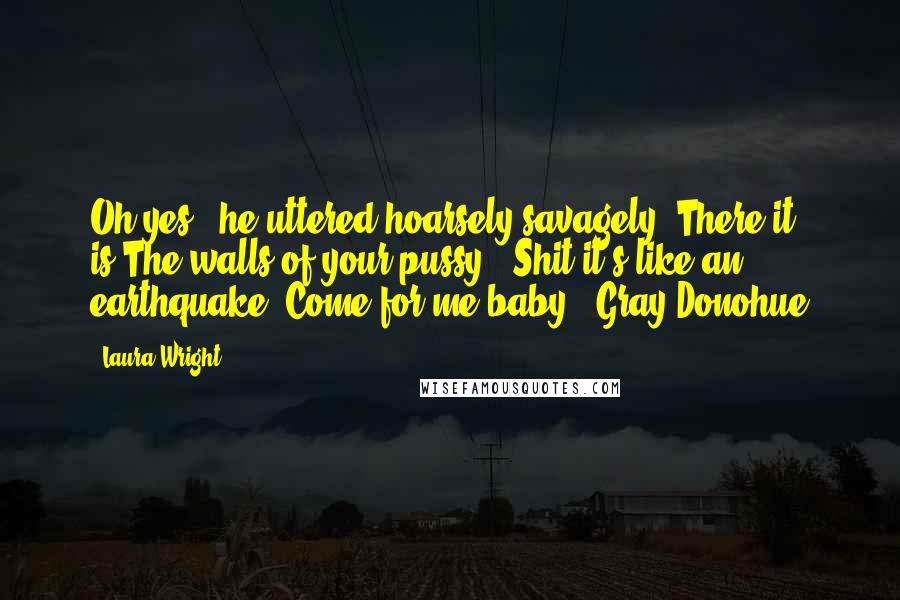 Laura Wright Quotes: Oh,yes," he uttered hoarsely,savagely."There it is.The walls of your pussy...Shit,it's like an earthquake. Come for me,baby."~Gray Donohue
