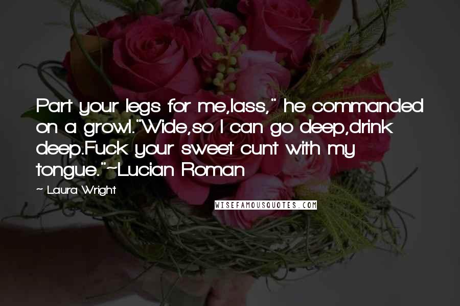 Laura Wright Quotes: Part your legs for me,lass," he commanded on a growl."Wide,so I can go deep,drink deep.Fuck your sweet cunt with my tongue."~Lucian Roman