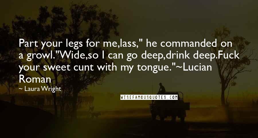 Laura Wright Quotes: Part your legs for me,lass," he commanded on a growl."Wide,so I can go deep,drink deep.Fuck your sweet cunt with my tongue."~Lucian Roman