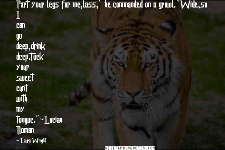 Laura Wright Quotes: Part your legs for me,lass," he commanded on a growl."Wide,so I can go deep,drink deep.Fuck your sweet cunt with my tongue."~Lucian Roman