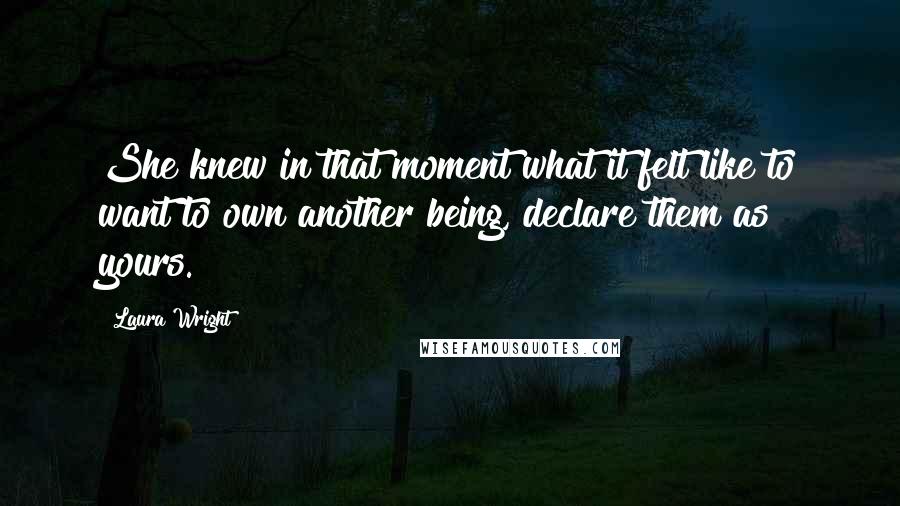 Laura Wright Quotes: She knew in that moment what it felt like to want to own another being, declare them as yours.