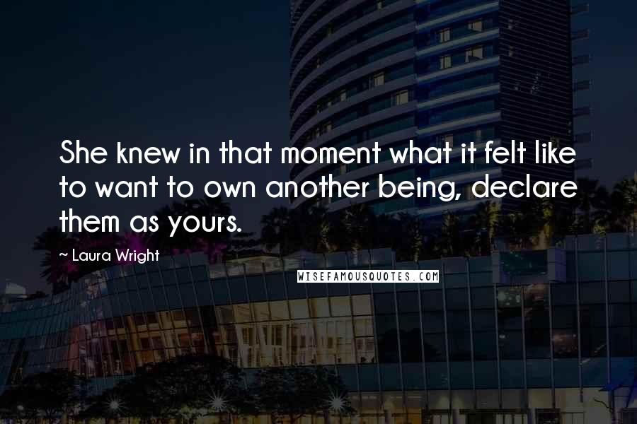 Laura Wright Quotes: She knew in that moment what it felt like to want to own another being, declare them as yours.