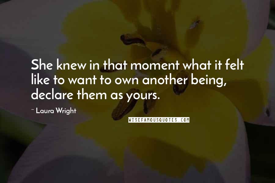 Laura Wright Quotes: She knew in that moment what it felt like to want to own another being, declare them as yours.