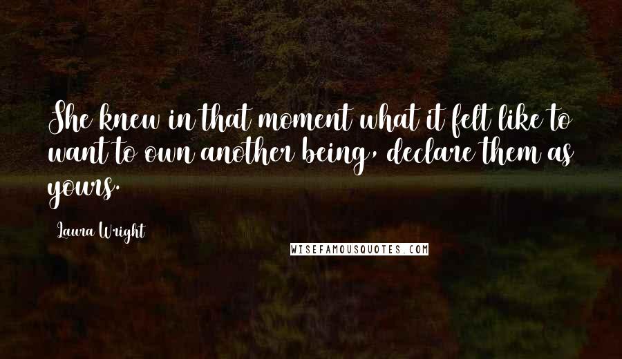 Laura Wright Quotes: She knew in that moment what it felt like to want to own another being, declare them as yours.