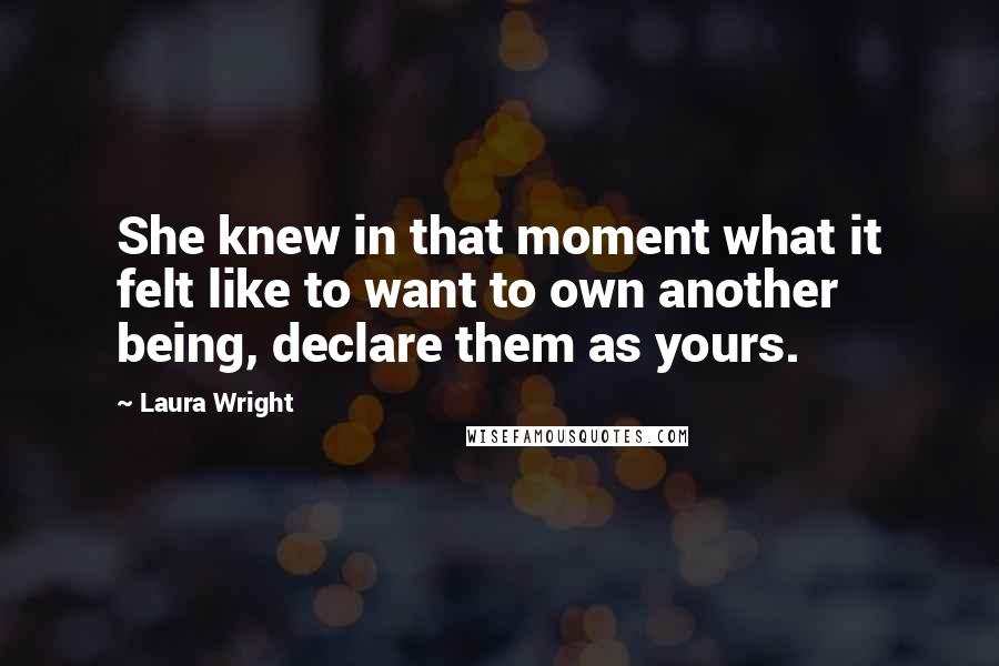 Laura Wright Quotes: She knew in that moment what it felt like to want to own another being, declare them as yours.