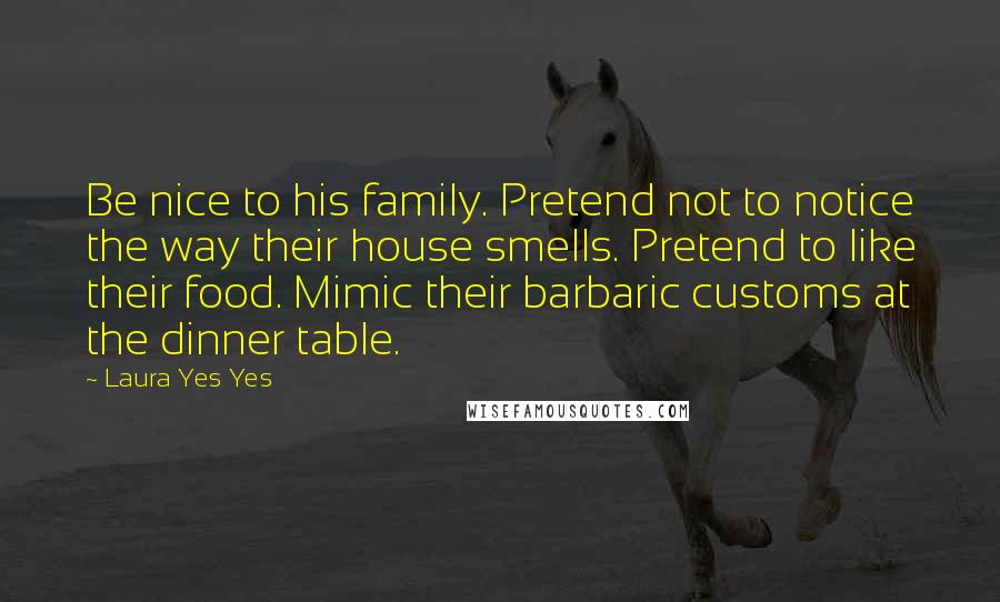 Laura Yes Yes Quotes: Be nice to his family. Pretend not to notice the way their house smells. Pretend to like their food. Mimic their barbaric customs at the dinner table.