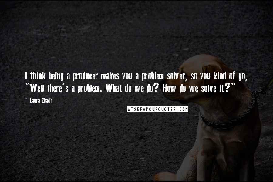 Laura Ziskin Quotes: I think being a producer makes you a problem solver, so you kind of go, "Well there's a problem. What do we do? How do we solve it?"