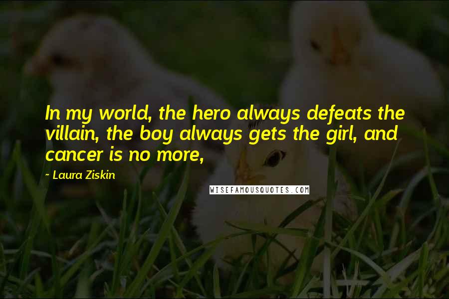 Laura Ziskin Quotes: In my world, the hero always defeats the villain, the boy always gets the girl, and cancer is no more,