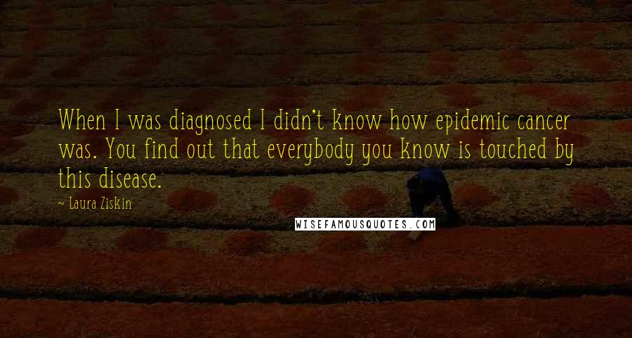 Laura Ziskin Quotes: When I was diagnosed I didn't know how epidemic cancer was. You find out that everybody you know is touched by this disease.