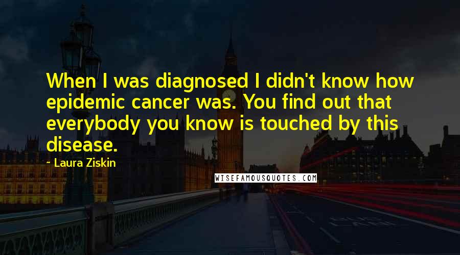 Laura Ziskin Quotes: When I was diagnosed I didn't know how epidemic cancer was. You find out that everybody you know is touched by this disease.