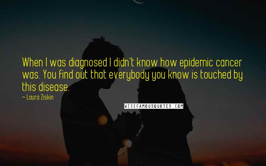 Laura Ziskin Quotes: When I was diagnosed I didn't know how epidemic cancer was. You find out that everybody you know is touched by this disease.