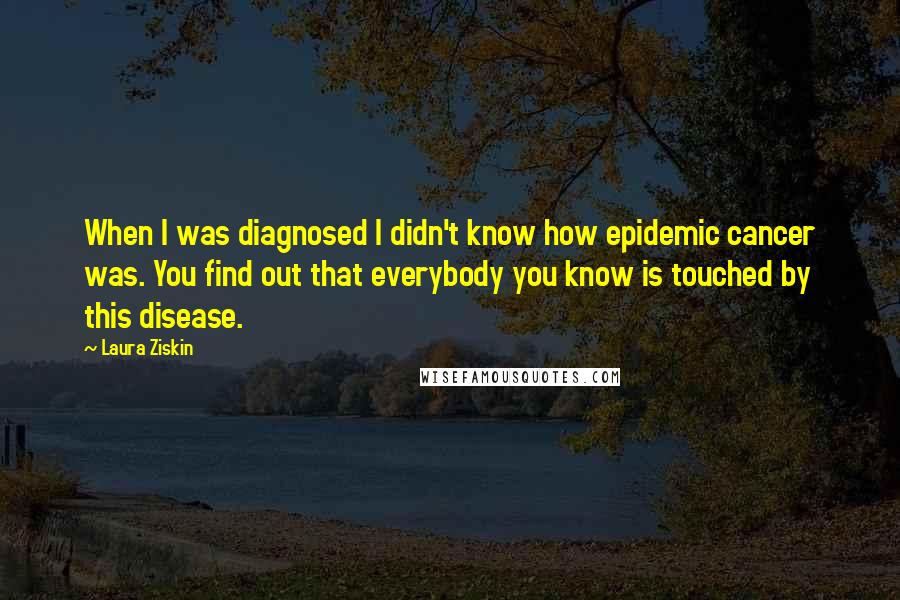 Laura Ziskin Quotes: When I was diagnosed I didn't know how epidemic cancer was. You find out that everybody you know is touched by this disease.