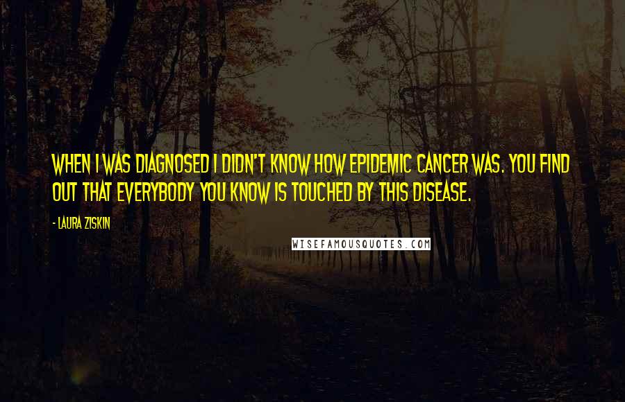 Laura Ziskin Quotes: When I was diagnosed I didn't know how epidemic cancer was. You find out that everybody you know is touched by this disease.