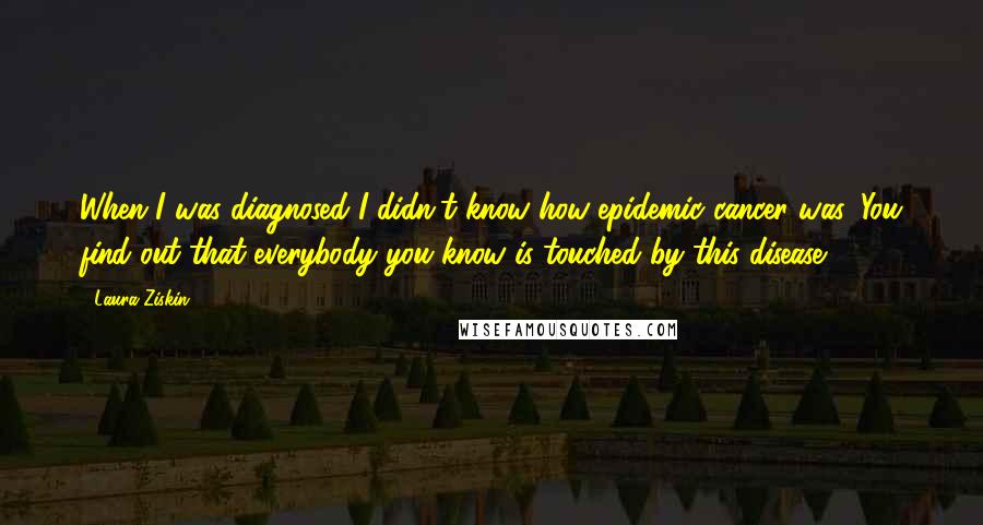 Laura Ziskin Quotes: When I was diagnosed I didn't know how epidemic cancer was. You find out that everybody you know is touched by this disease.