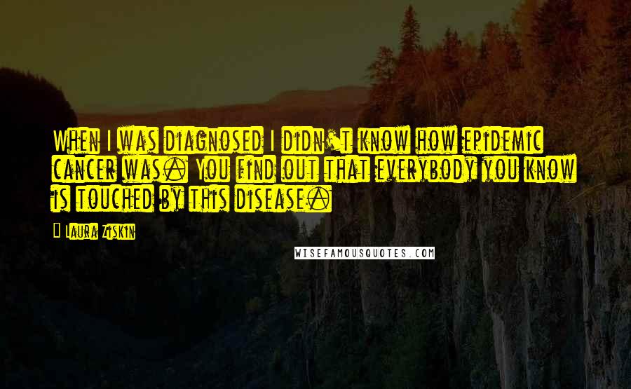 Laura Ziskin Quotes: When I was diagnosed I didn't know how epidemic cancer was. You find out that everybody you know is touched by this disease.