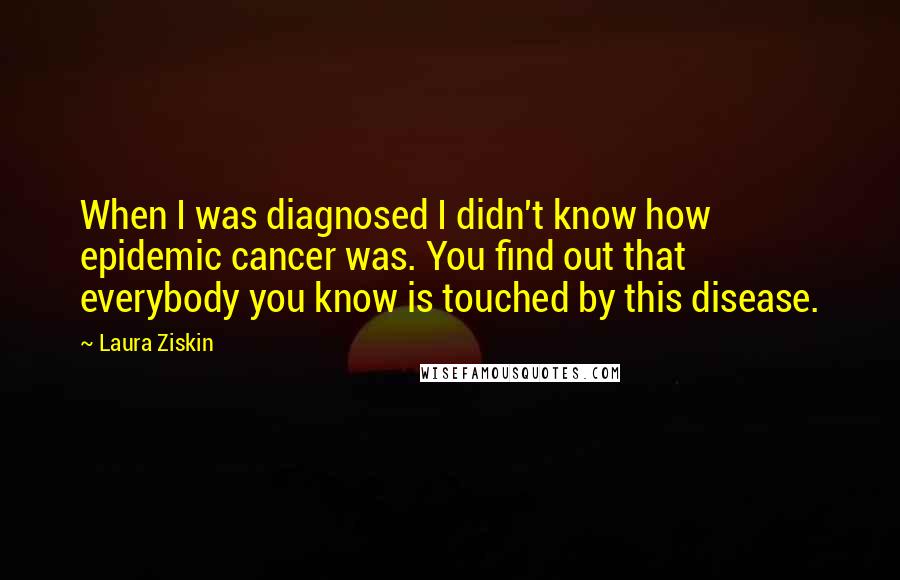 Laura Ziskin Quotes: When I was diagnosed I didn't know how epidemic cancer was. You find out that everybody you know is touched by this disease.