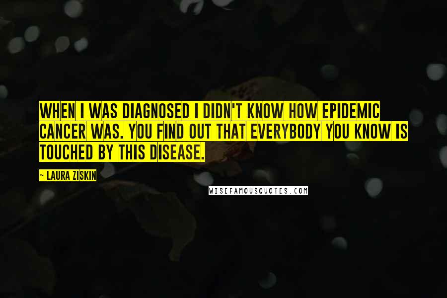 Laura Ziskin Quotes: When I was diagnosed I didn't know how epidemic cancer was. You find out that everybody you know is touched by this disease.