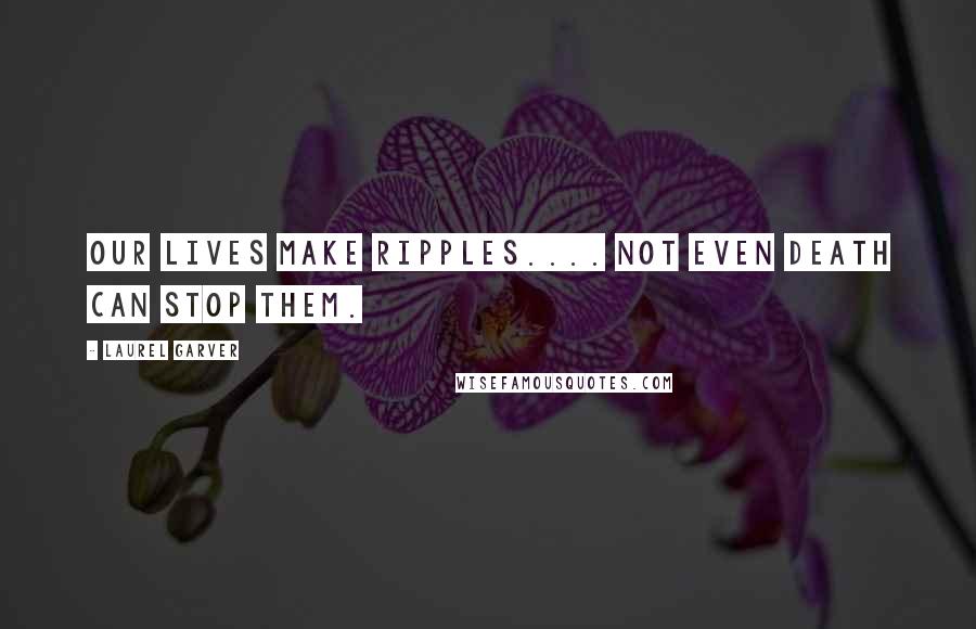 Laurel Garver Quotes: Our lives make ripples.... Not even death can stop them.