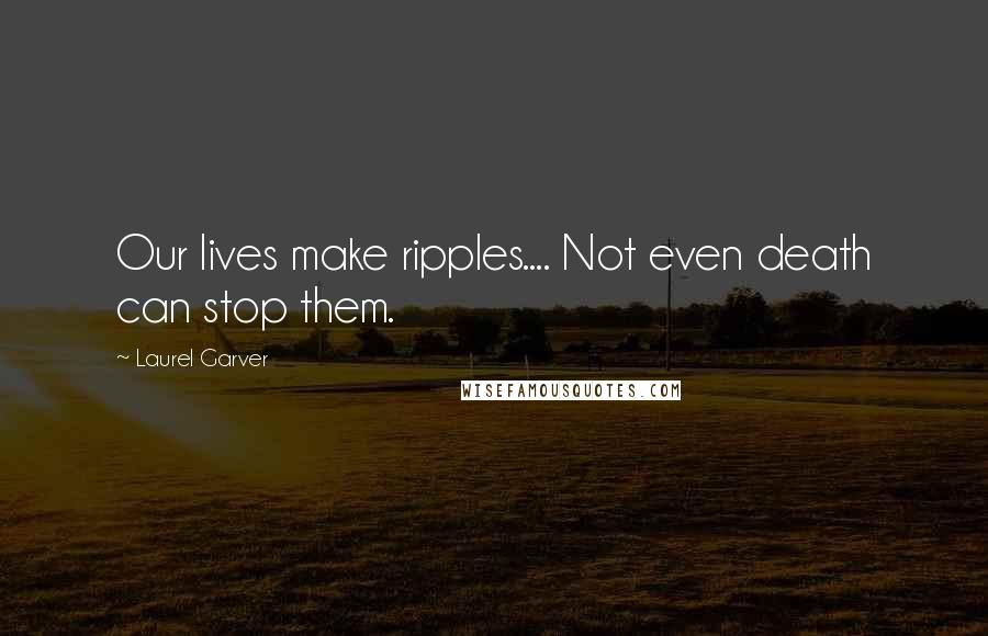 Laurel Garver Quotes: Our lives make ripples.... Not even death can stop them.