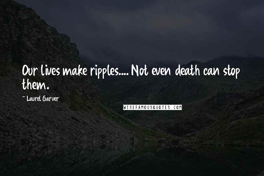 Laurel Garver Quotes: Our lives make ripples.... Not even death can stop them.