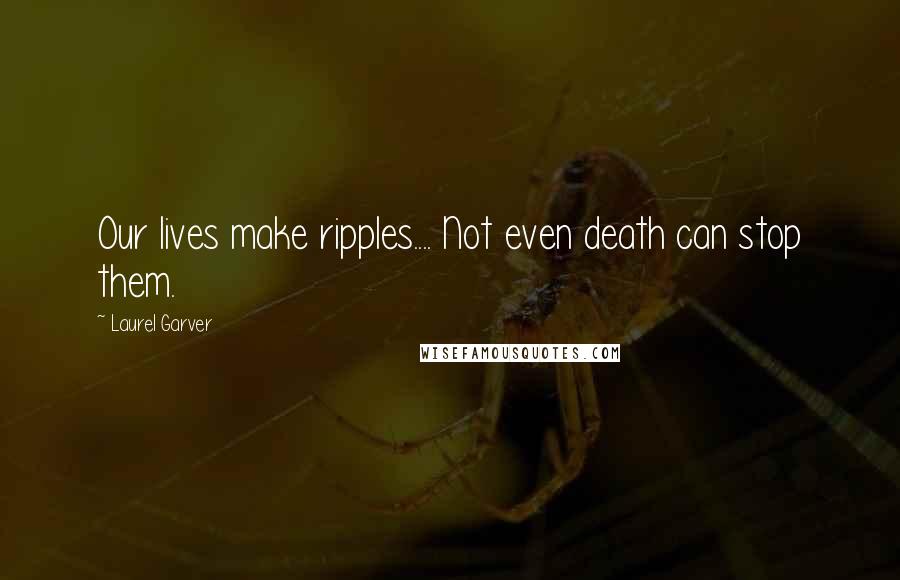 Laurel Garver Quotes: Our lives make ripples.... Not even death can stop them.
