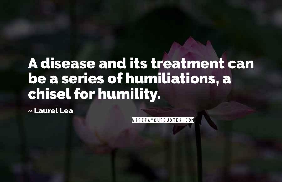 Laurel Lea Quotes: A disease and its treatment can be a series of humiliations, a chisel for humility.