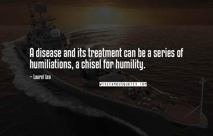 Laurel Lea Quotes: A disease and its treatment can be a series of humiliations, a chisel for humility.