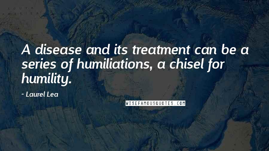 Laurel Lea Quotes: A disease and its treatment can be a series of humiliations, a chisel for humility.