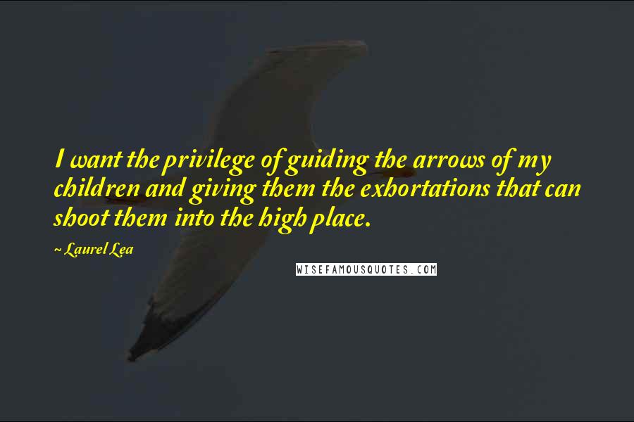 Laurel Lea Quotes: I want the privilege of guiding the arrows of my children and giving them the exhortations that can shoot them into the high place.