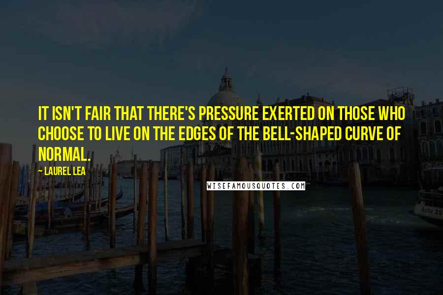 Laurel Lea Quotes: It isn't fair that there's pressure exerted on those who choose to live on the edges of the bell-shaped curve of normal.