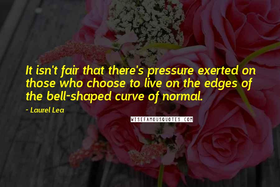 Laurel Lea Quotes: It isn't fair that there's pressure exerted on those who choose to live on the edges of the bell-shaped curve of normal.