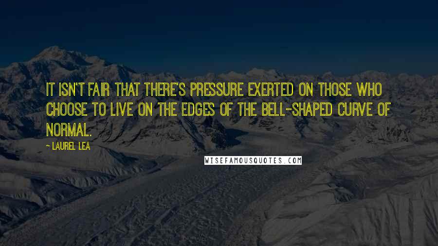 Laurel Lea Quotes: It isn't fair that there's pressure exerted on those who choose to live on the edges of the bell-shaped curve of normal.