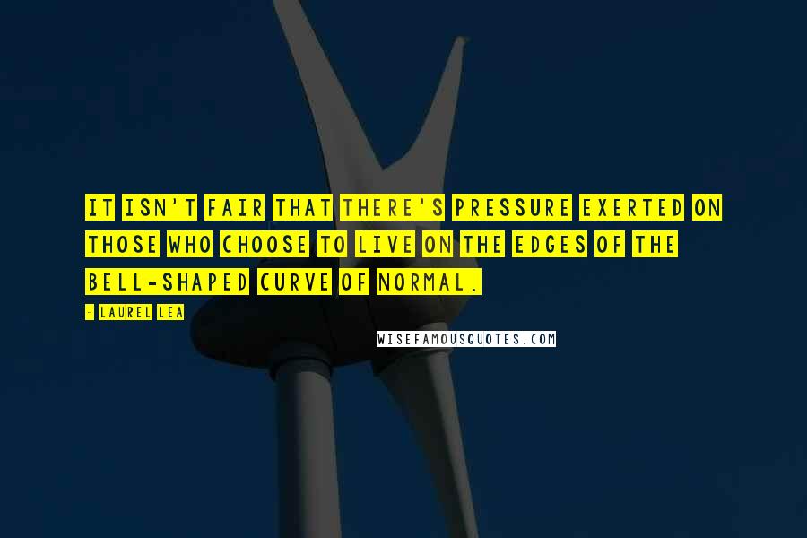 Laurel Lea Quotes: It isn't fair that there's pressure exerted on those who choose to live on the edges of the bell-shaped curve of normal.