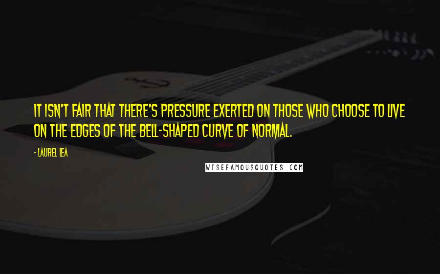 Laurel Lea Quotes: It isn't fair that there's pressure exerted on those who choose to live on the edges of the bell-shaped curve of normal.