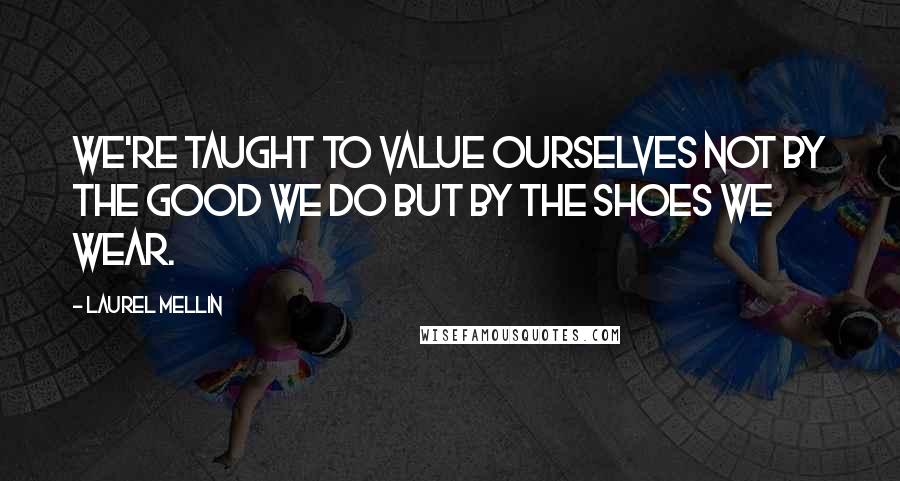 Laurel Mellin Quotes: We're taught to value ourselves not by the good we do but by the shoes we wear.